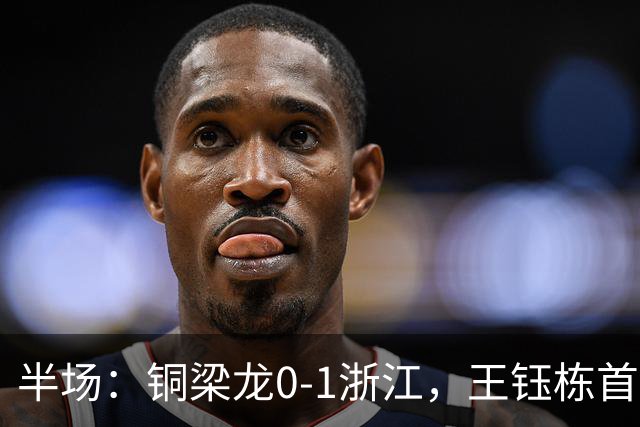 半场：铜梁龙0-1浙江，王钰栋首开记录